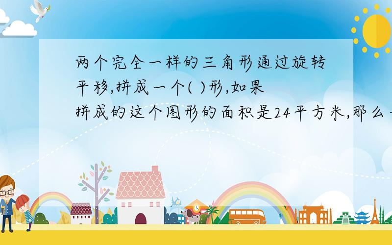 两个完全一样的三角形通过旋转平移,拼成一个( )形,如果拼成的这个图形的面积是24平方米,那么一个