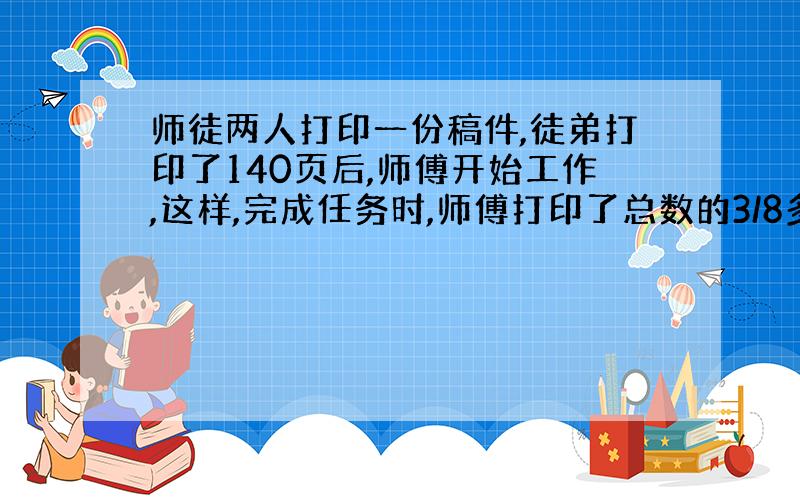 师徒两人打印一份稿件,徒弟打印了140页后,师傅开始工作,这样,完成任务时,师傅打印了总数的3/8多15页.已知师傅两人