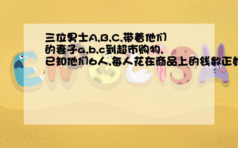 三位男士A,B,C,带着他们的妻子a,b,c到超市购物,已知他们6人,每人花在商品上的钱数正好等于商品数的平