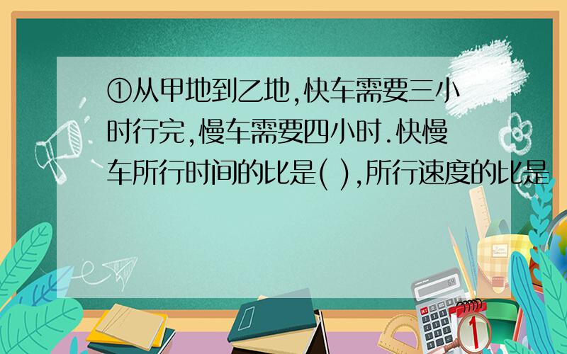 ①从甲地到乙地,快车需要三小时行完,慢车需要四小时.快慢车所行时间的比是( ),所行速度的比是