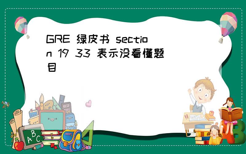 GRE 绿皮书 section 19 33 表示没看懂题目