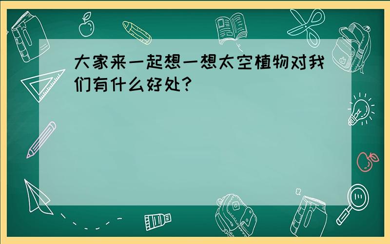 大家来一起想一想太空植物对我们有什么好处?