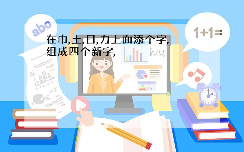 在巾,土,日,力上面添个字,组成四个新字,