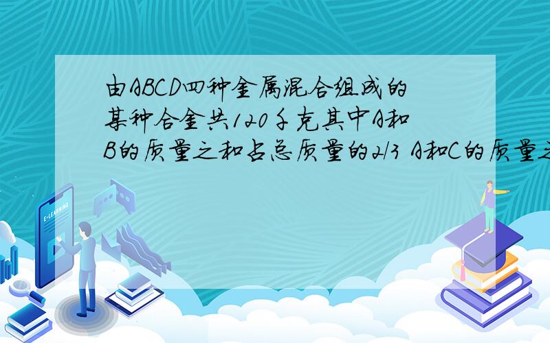 由ABCD四种金属混合组成的某种合金共120千克其中A和B的质量之和占总质量的2/3 A和C的质量之和占3/4 A和D的