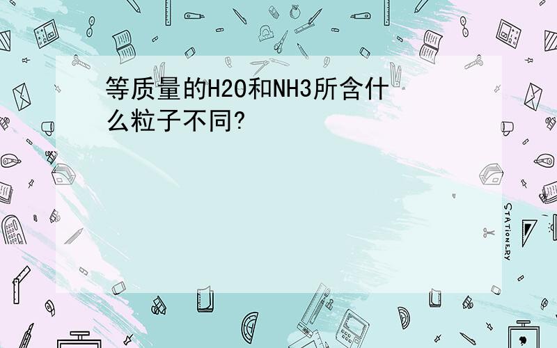 等质量的H2O和NH3所含什么粒子不同?