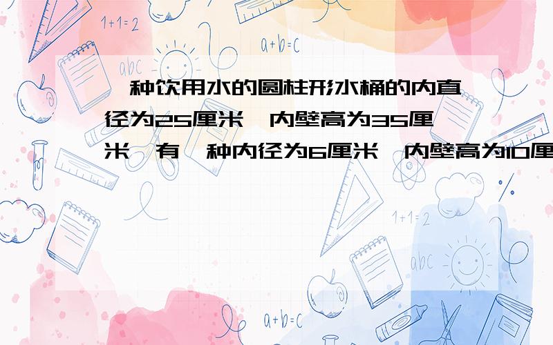 一种饮用水的圆柱形水桶的内直径为25厘米,内壁高为35厘米,有一种内径为6厘米,内壁高为10厘米的玻璃杯,