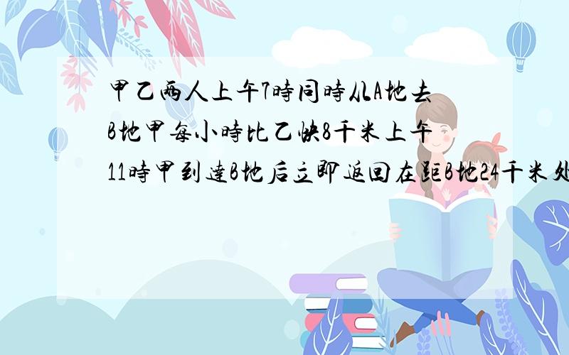 甲乙两人上午7时同时从A地去B地甲每小时比乙快8千米上午11时甲到达B地后立即返回在距B地24千米处相遇求AB