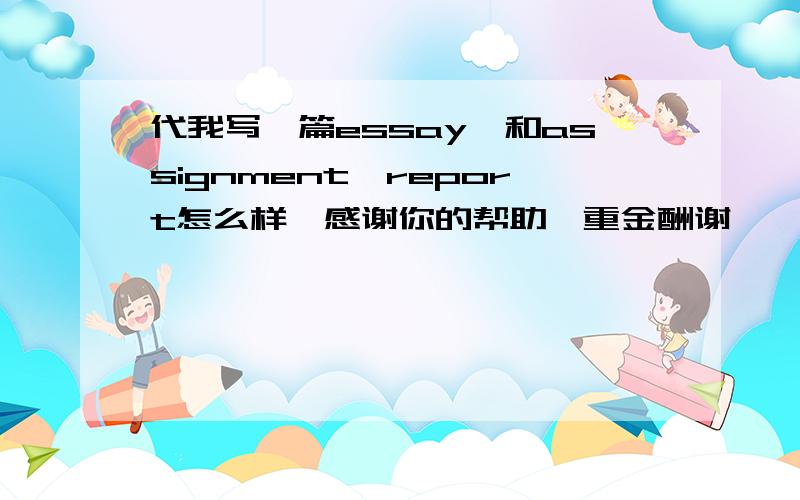 代我写一篇essay,和assignment,report怎么样,感谢你的帮助,重金酬谢