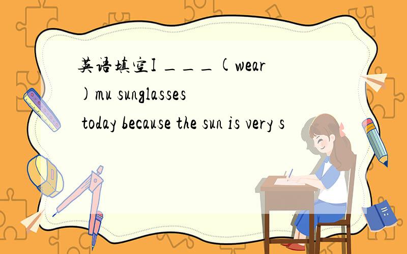 英语填空I ___(wear)mu sunglasses today because the sun is very s