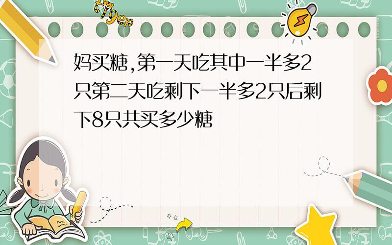 妈买糖,第一天吃其中一半多2只第二天吃剩下一半多2只后剩下8只共买多少糖