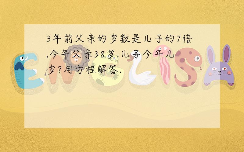 3年前父亲的岁数是儿子的7倍,今年父亲38岁,儿子今年几岁?用方程解答.