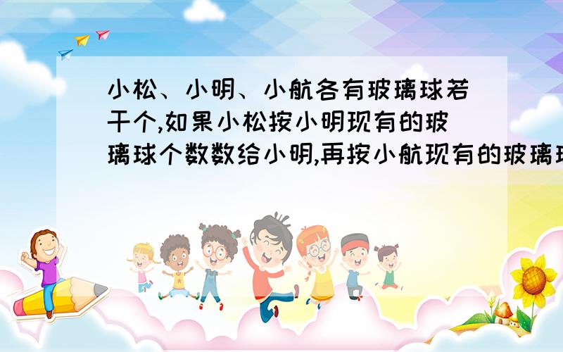 小松、小明、小航各有玻璃球若干个,如果小松按小明现有的玻璃球个数数给小明,再按小航现有的玻璃球个数数给小航之后,小明也按