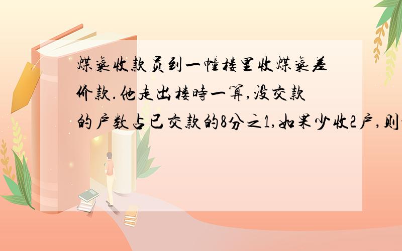 煤气收款员到一幢楼里收煤气差价款.他走出楼时一算,没交款的户数占已交款的8分之1,如果少收2户,则没交款户数占已交款的6