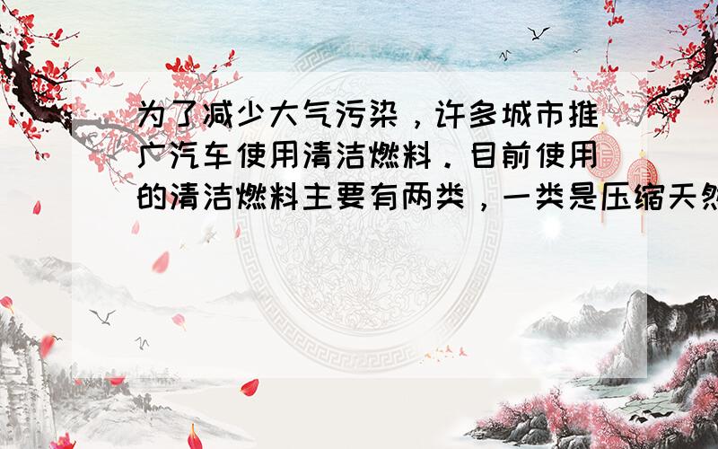 为了减少大气污染，许多城市推广汽车使用清洁燃料。目前使用的清洁燃料主要有两类，一类是压缩天然气 (CNG)，另一类是液化