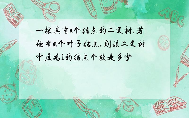 一棵具有n个结点的二叉树,若他有m个叶子结点,则该二叉树中度为1的结点个数是多少