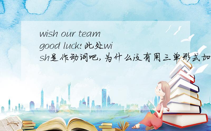 wish our team good luck!此处wish是作动词吧,为什么没有用三单形式加上s　呢.