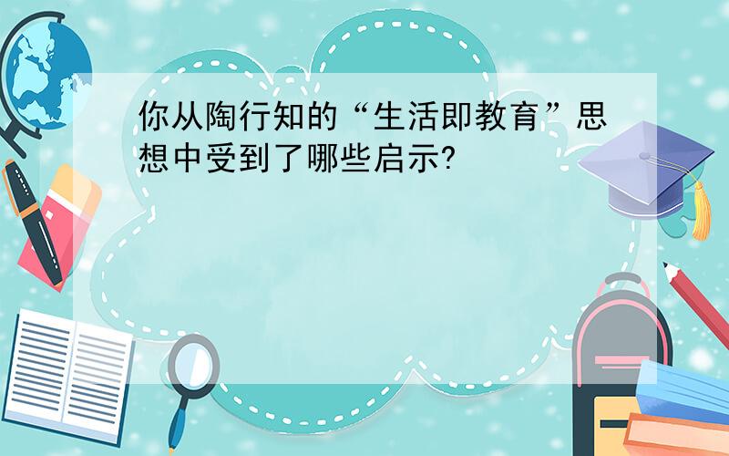 你从陶行知的“生活即教育”思想中受到了哪些启示?