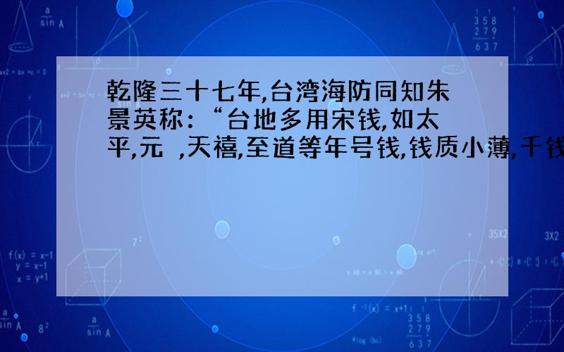 乾隆三十七年,台湾海防同知朱景英称：“台地多用宋钱,如太平,元祐,天禧,至道等年号钱,钱质小薄,千钱贯之.”据此可知（