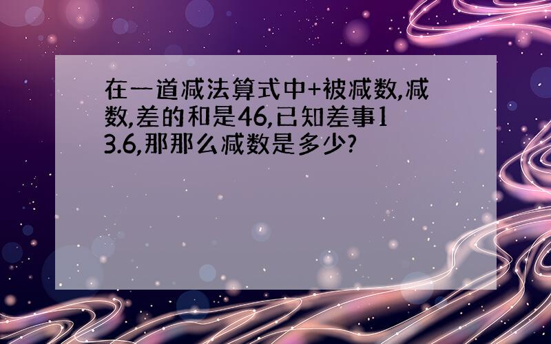 在一道减法算式中+被减数,减数,差的和是46,已知差事13.6,那那么减数是多少?