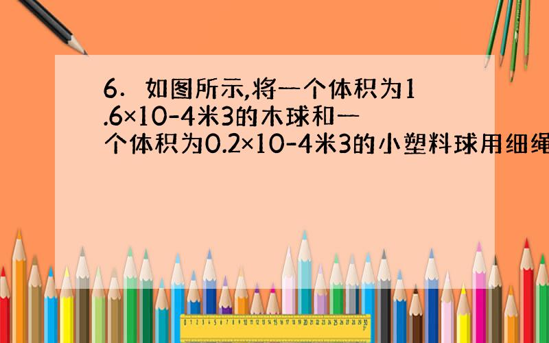 6．如图所示,将一个体积为1.6×10-4米3的木球和一个体积为0.2×10-4米3的小塑料球用细绳相连放入水中,木