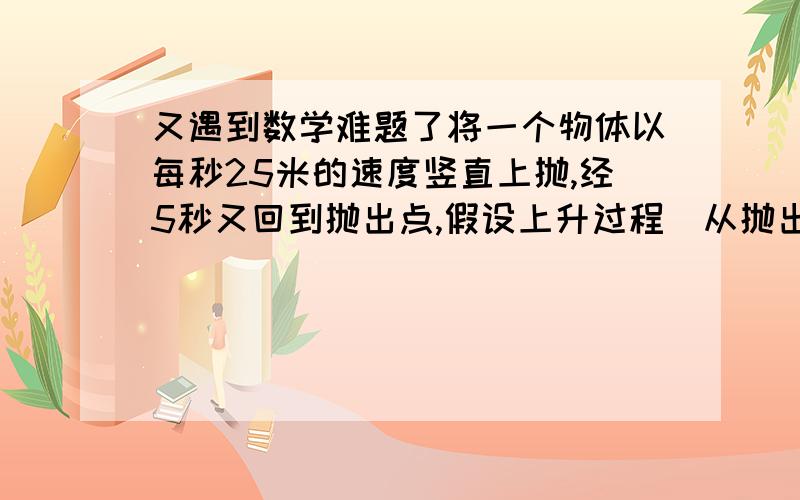 又遇到数学难题了将一个物体以每秒25米的速度竖直上抛,经5秒又回到抛出点,假设上升过程(从抛出点到最高点)速度均匀减少,