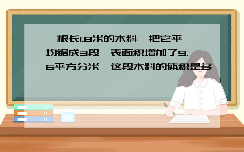 一根长1.8米的木料,把它平均锯成3段,表面积增加了9.6平方分米,这段木料的体积是多