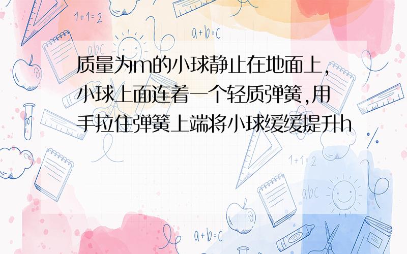 质量为m的小球静止在地面上,小球上面连着一个轻质弹簧,用手拉住弹簧上端将小球缓缓提升h