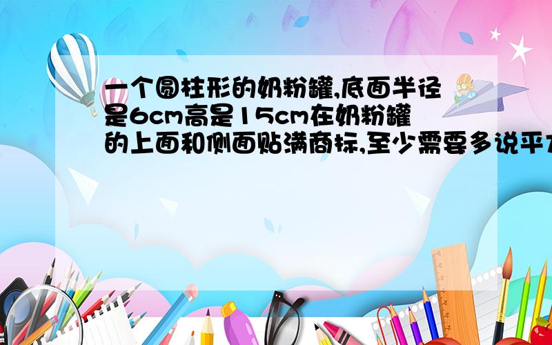 一个圆柱形的奶粉罐,底面半径是6cm高是15cm在奶粉罐的上面和侧面贴满商标,至少需要多说平方cm商标纸?