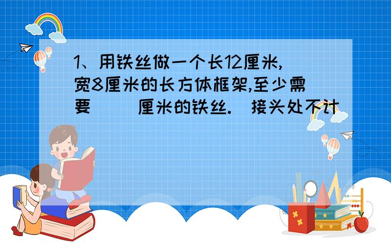 1、用铁丝做一个长12厘米,宽8厘米的长方体框架,至少需要（ ）厘米的铁丝.（接头处不计）