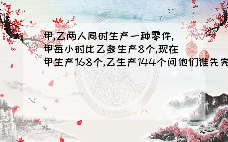 甲,乙两人同时生产一种零件,甲每小时比乙多生产8个,现在甲生产168个,乙生产144个问他们谁先完成?