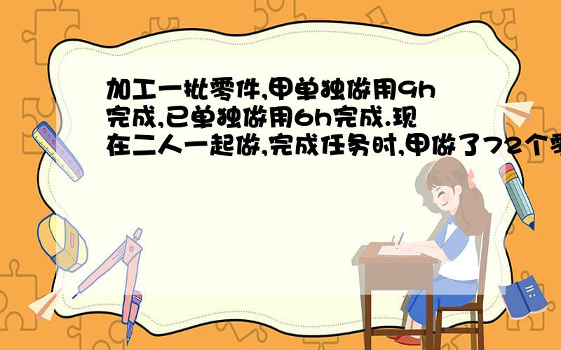 加工一批零件,甲单独做用9h完成,已单独做用6h完成.现在二人一起做,完成任务时,甲做了72个零件,这批零