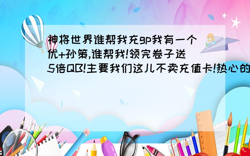 神将世界谁帮我充gp我有一个优+孙策,谁帮我!领完卷子送5倍QB!主要我们这儿不卖充值卡!热心的人们