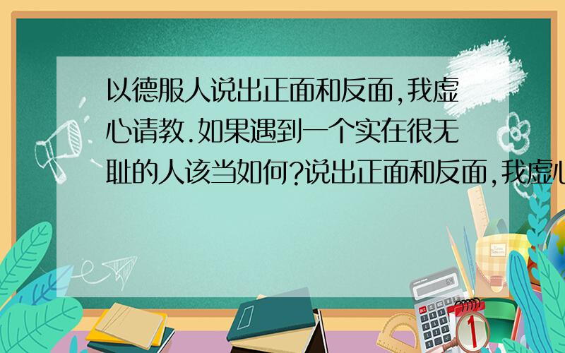 以德服人说出正面和反面,我虚心请教.如果遇到一个实在很无耻的人该当如何?说出正面和反面,我虚心请教.遇到一个实在很无耻的