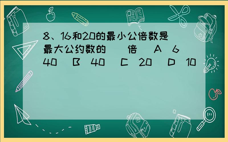 8、16和20的最小公倍数是最大公约数的（）倍 (A)640 (B)40 (C)20 (D)10