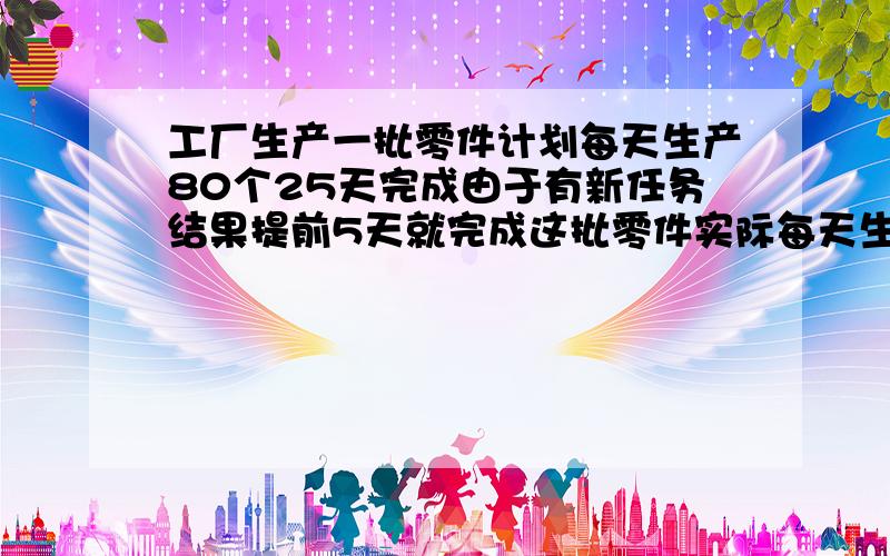 工厂生产一批零件计划每天生产80个25天完成由于有新任务结果提前5天就完成这批零件实际每天生产了多少零件