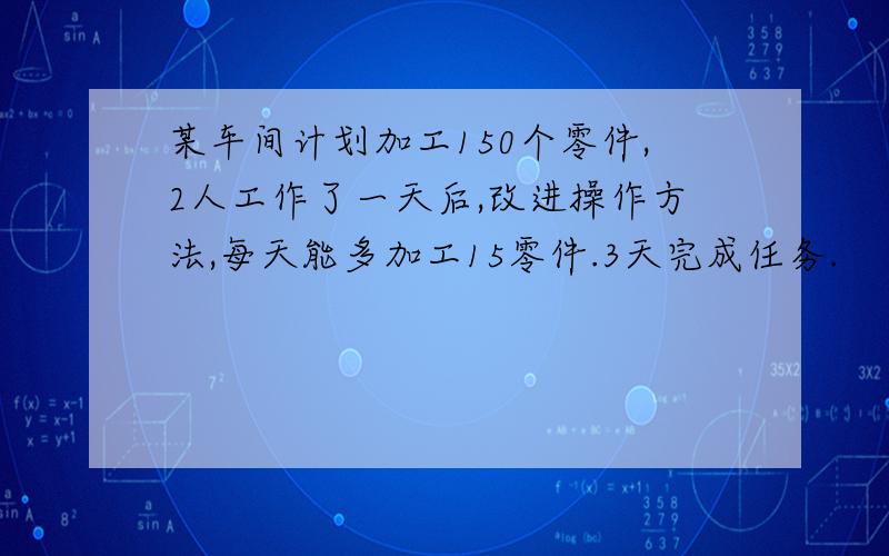 某车间计划加工150个零件,2人工作了一天后,改进操作方法,每天能多加工15零件.3天完成任务.