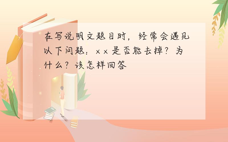 在写说明文题目时，经常会遇见以下问题：××是否能去掉？为什么？该怎样回答