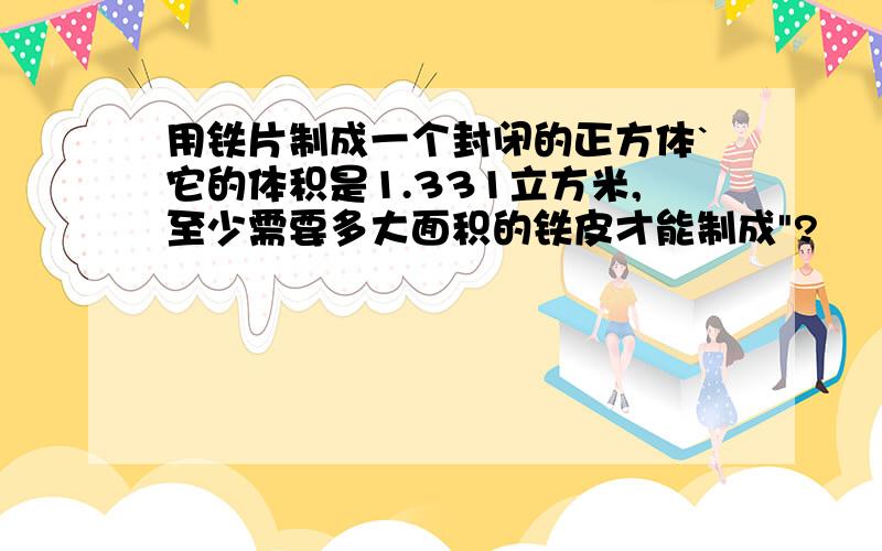 用铁片制成一个封闭的正方体`它的体积是1.331立方米,至少需要多大面积的铁皮才能制成