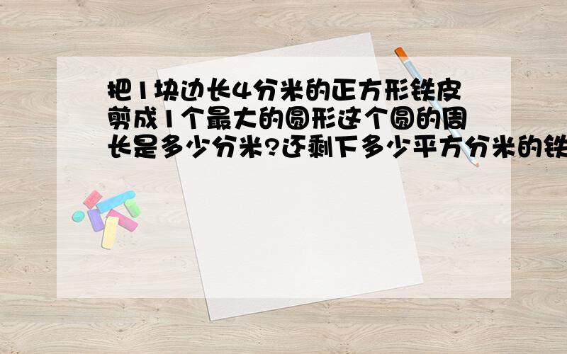 把1块边长4分米的正方形铁皮剪成1个最大的圆形这个圆的周长是多少分米?还剩下多少平方分米的铁皮?