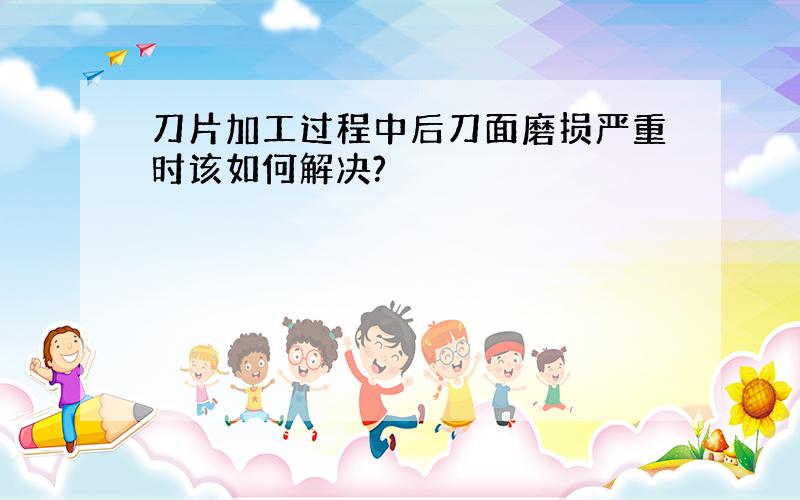 刀片加工过程中后刀面磨损严重时该如何解决?