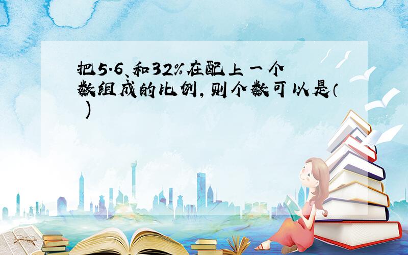 把5.6、和32%在配上一个数组成的比例,则个数可以是（ )