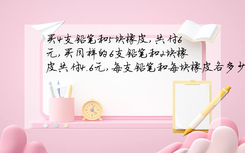 买4支铅笔和5块橡皮,共付6元,买同样的6支铅笔和2块橡皮共付4.6元,每支铅笔和每块橡皮各多少钱?