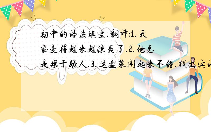 初中的语法填空.翻译：1.天气变得越来越凉爽了.2.他总是乐于助人.3.这盘菜闻起来不错.找出宾语：1.He hande