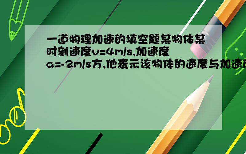 一道物理加速的填空题某物体某时刻速度v=4m/s,加速度a=-2m/s方,他表示该物体的速度与加速度的方向_______