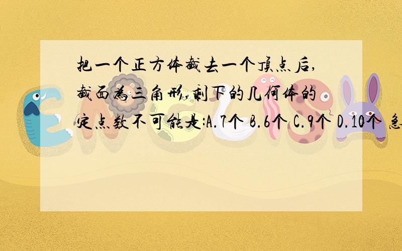 把一个正方体截去一个顶点后,截面为三角形,剩下的几何体的定点数不可能是:A.7个 B.6个 C.9个 D.10个 急