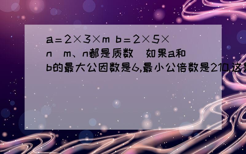 a＝2×3×m b＝2×5×n（m、n都是质数）如果a和b的最大公因数是6,最小公倍数是210,这是,m和n分别是多少