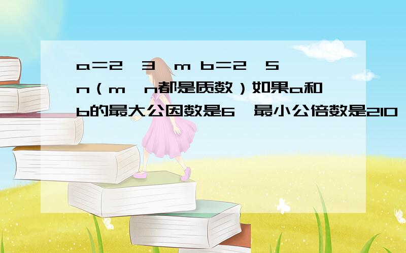 a＝2×3×m b＝2×5×n（m、n都是质数）如果a和b的最大公因数是6,最小公倍数是210,这是,m和n分别是多少?