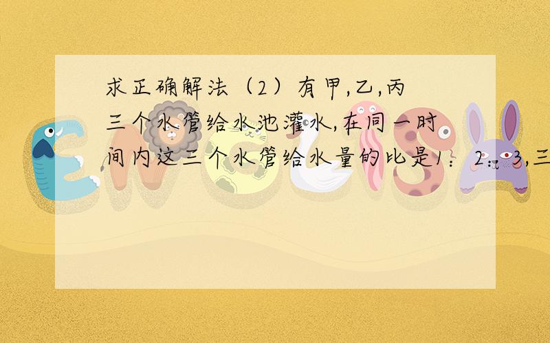 求正确解法（2）有甲,乙,丙三个水管给水池灌水,在同一时间内这三个水管给水量的比是1：2：3,三管齐开2小时后把乙管关闭