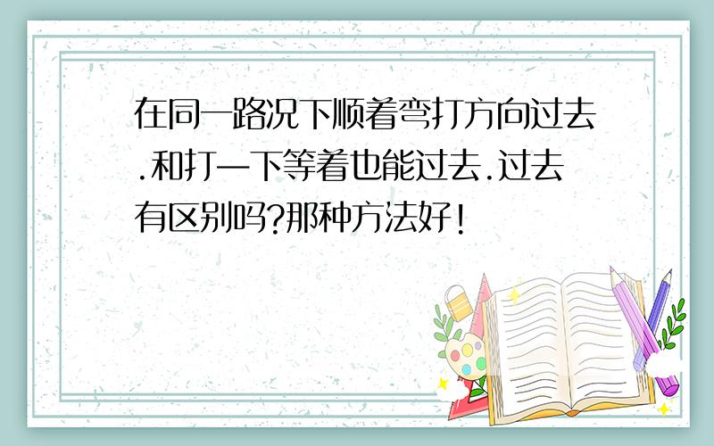 在同一路况下顺着弯打方向过去.和打—下等着也能过去.过去有区别吗?那种方法好!