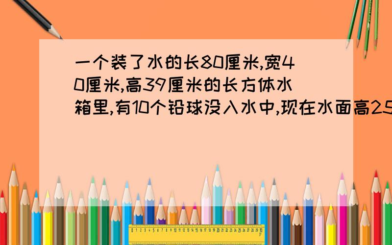 一个装了水的长80厘米,宽40厘米,高39厘米的长方体水箱里,有10个铅球没入水中,现在水面高25厘米,